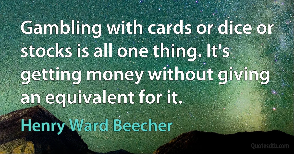 Gambling with cards or dice or stocks is all one thing. It's getting money without giving an equivalent for it. (Henry Ward Beecher)