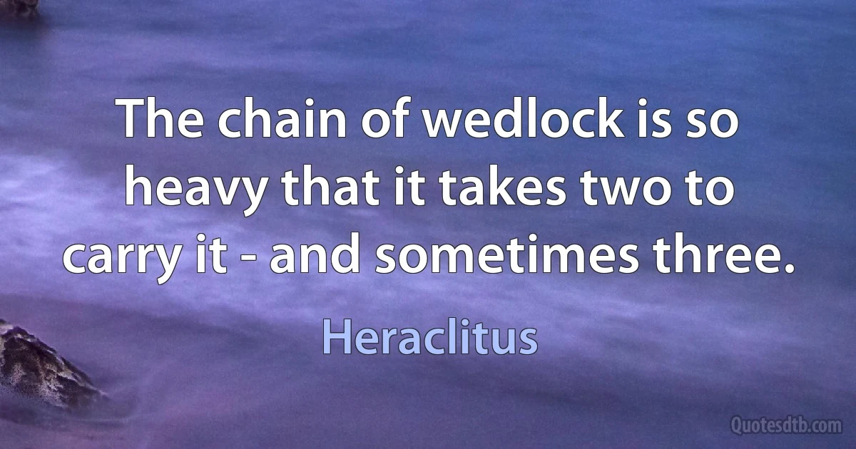 The chain of wedlock is so heavy that it takes two to carry it - and sometimes three. (Heraclitus)