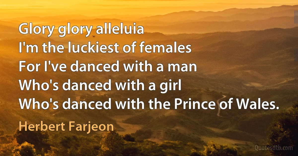 Glory glory alleluia
I'm the luckiest of females
For I've danced with a man
Who's danced with a girl
Who's danced with the Prince of Wales. (Herbert Farjeon)