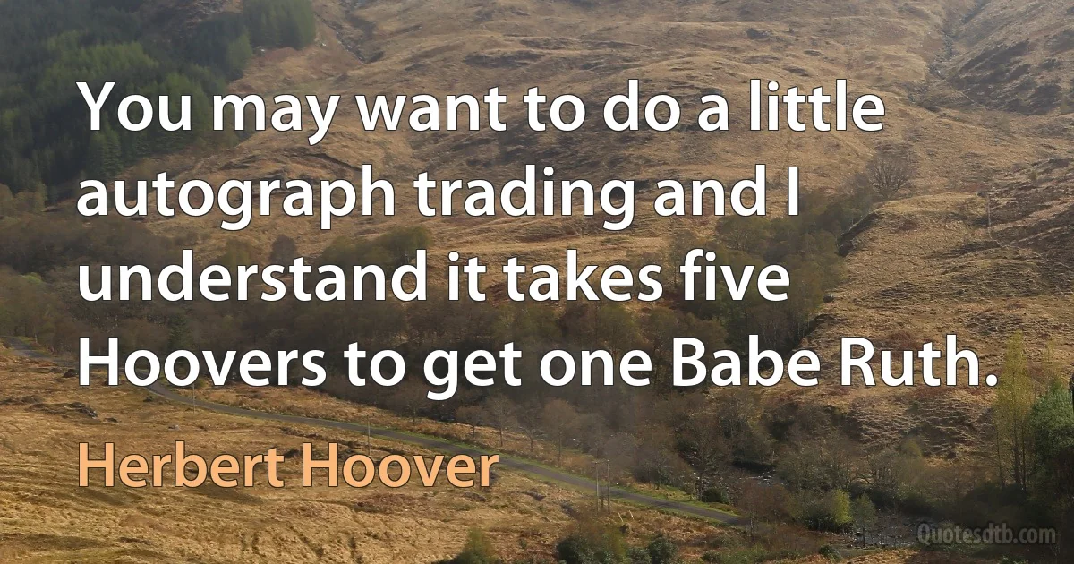 You may want to do a little autograph trading and I understand it takes five Hoovers to get one Babe Ruth. (Herbert Hoover)