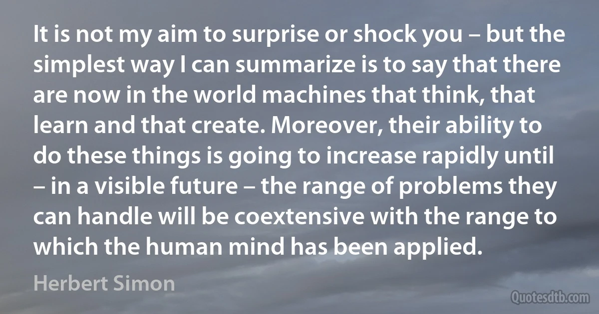 It is not my aim to surprise or shock you – but the simplest way I can summarize is to say that there are now in the world machines that think, that learn and that create. Moreover, their ability to do these things is going to increase rapidly until – in a visible future – the range of problems they can handle will be coextensive with the range to which the human mind has been applied. (Herbert Simon)