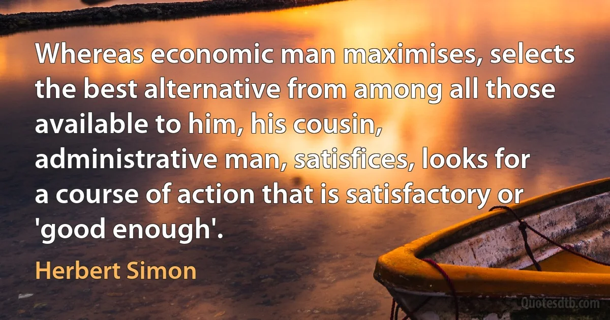 Whereas economic man maximises, selects the best alternative from among all those available to him, his cousin, administrative man, satisfices, looks for a course of action that is satisfactory or 'good enough'. (Herbert Simon)