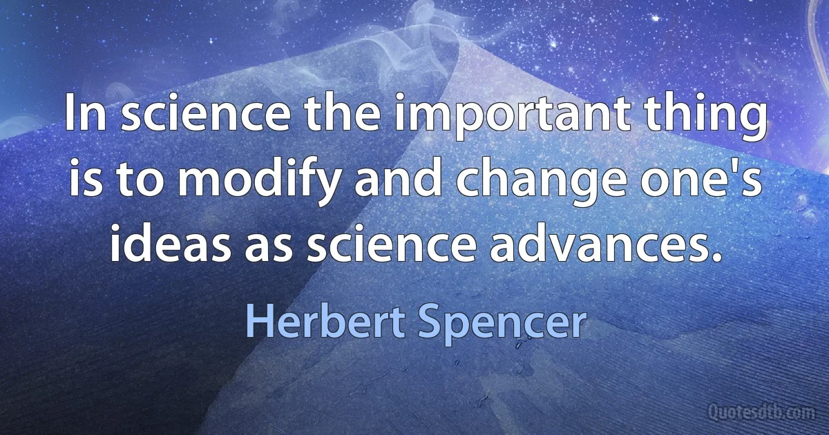 In science the important thing is to modify and change one's ideas as science advances. (Herbert Spencer)