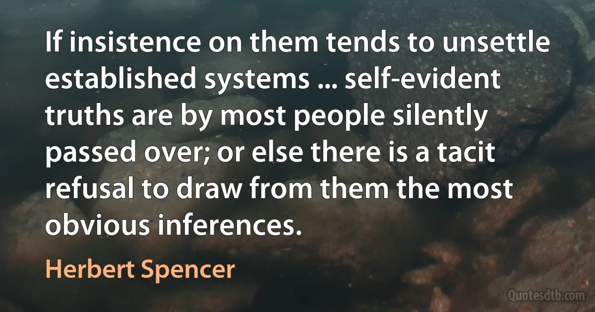 If insistence on them tends to unsettle established systems ... self-evident truths are by most people silently passed over; or else there is a tacit refusal to draw from them the most obvious inferences. (Herbert Spencer)