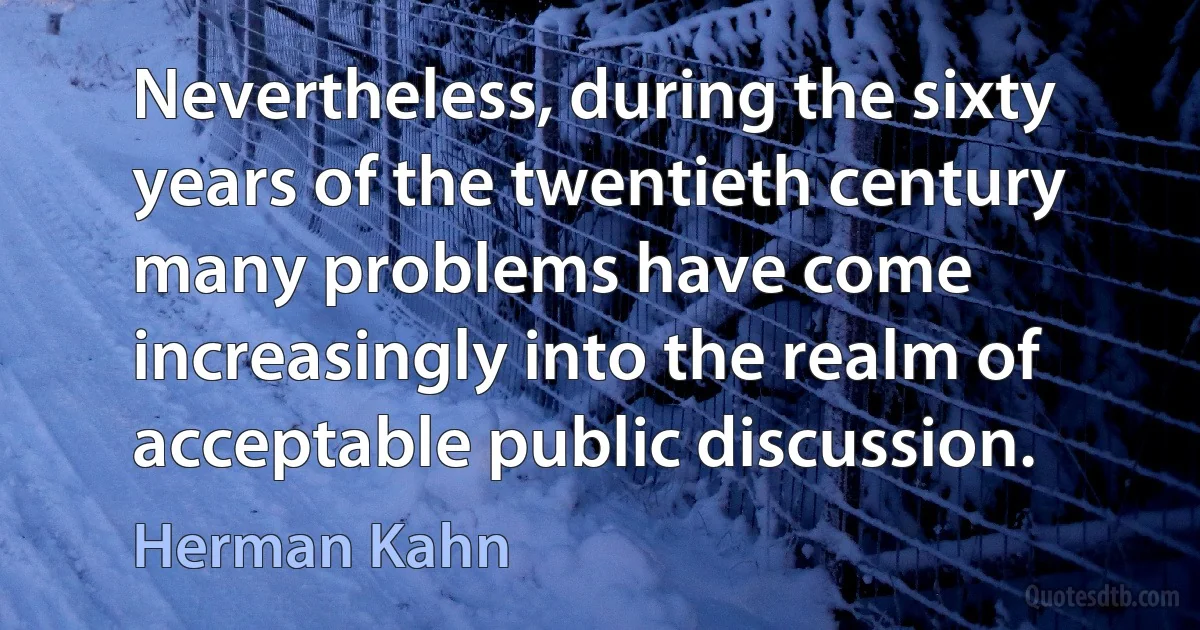 Nevertheless, during the sixty years of the twentieth century many problems have come increasingly into the realm of acceptable public discussion. (Herman Kahn)