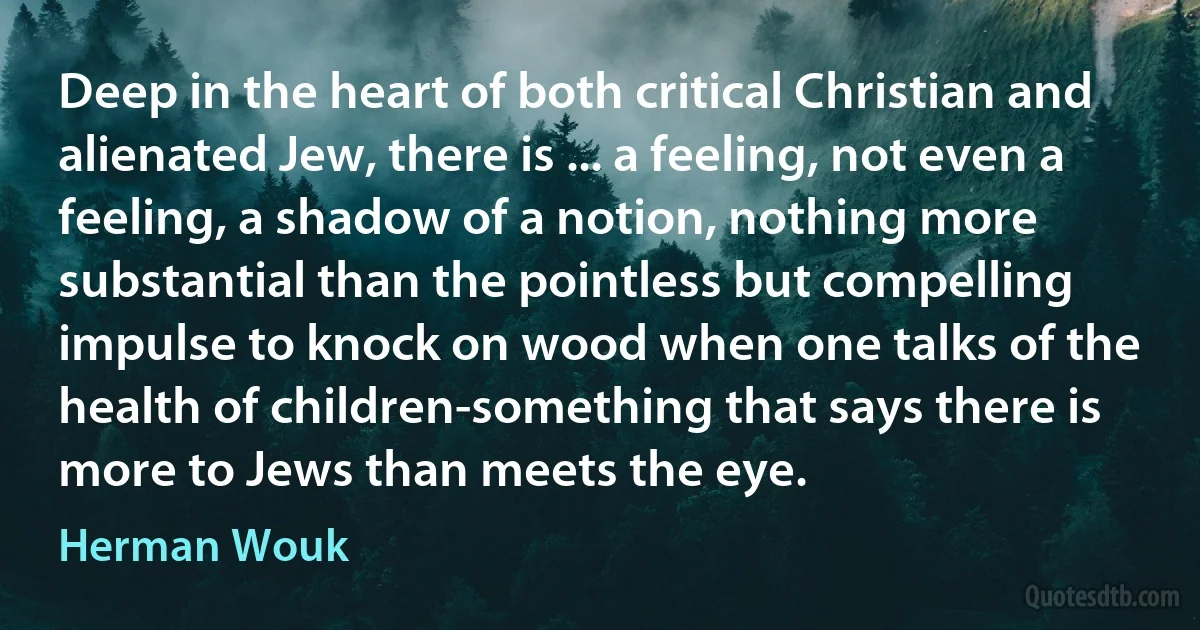 Deep in the heart of both critical Christian and alienated Jew, there is ... a feeling, not even a feeling, a shadow of a notion, nothing more substantial than the pointless but compelling impulse to knock on wood when one talks of the health of children-something that says there is more to Jews than meets the eye. (Herman Wouk)