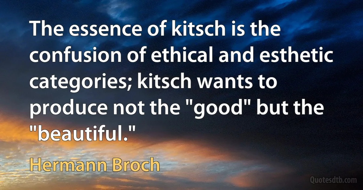 The essence of kitsch is the confusion of ethical and esthetic categories; kitsch wants to produce not the "good" but the "beautiful." (Hermann Broch)