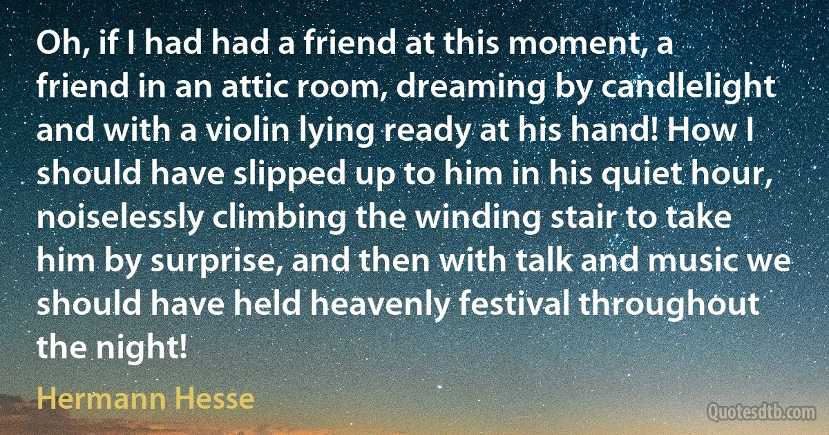 Oh, if I had had a friend at this moment, a friend in an attic room, dreaming by candlelight and with a violin lying ready at his hand! How I should have slipped up to him in his quiet hour, noiselessly climbing the winding stair to take him by surprise, and then with talk and music we should have held heavenly festival throughout the night! (Hermann Hesse)