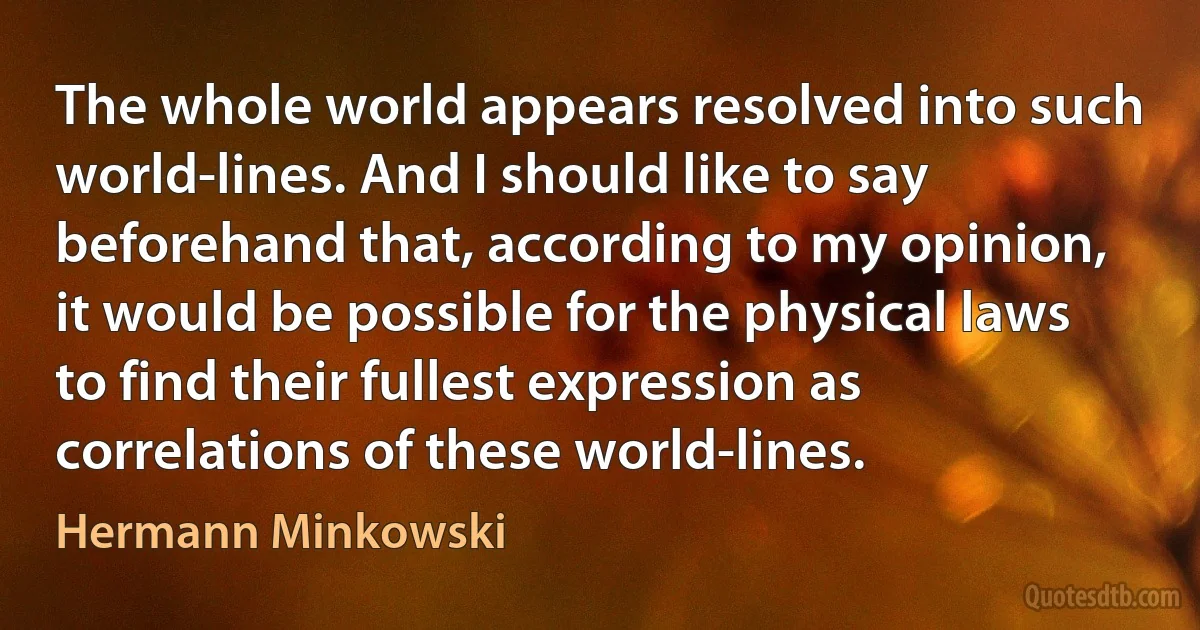 The whole world appears resolved into such world-lines. And I should like to say beforehand that, according to my opinion, it would be possible for the physical laws to find their fullest expression as correlations of these world-lines. (Hermann Minkowski)