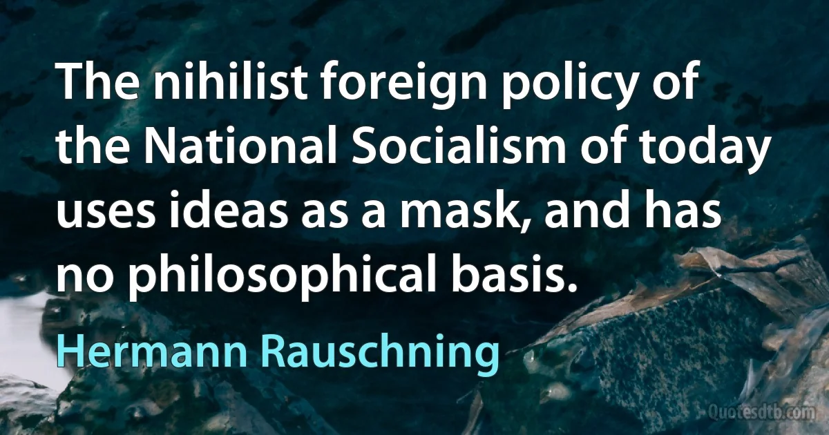 The nihilist foreign policy of the National Socialism of today uses ideas as a mask, and has no philosophical basis. (Hermann Rauschning)