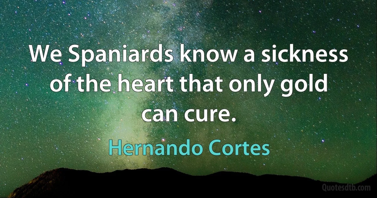 We Spaniards know a sickness of the heart that only gold can cure. (Hernando Cortes)