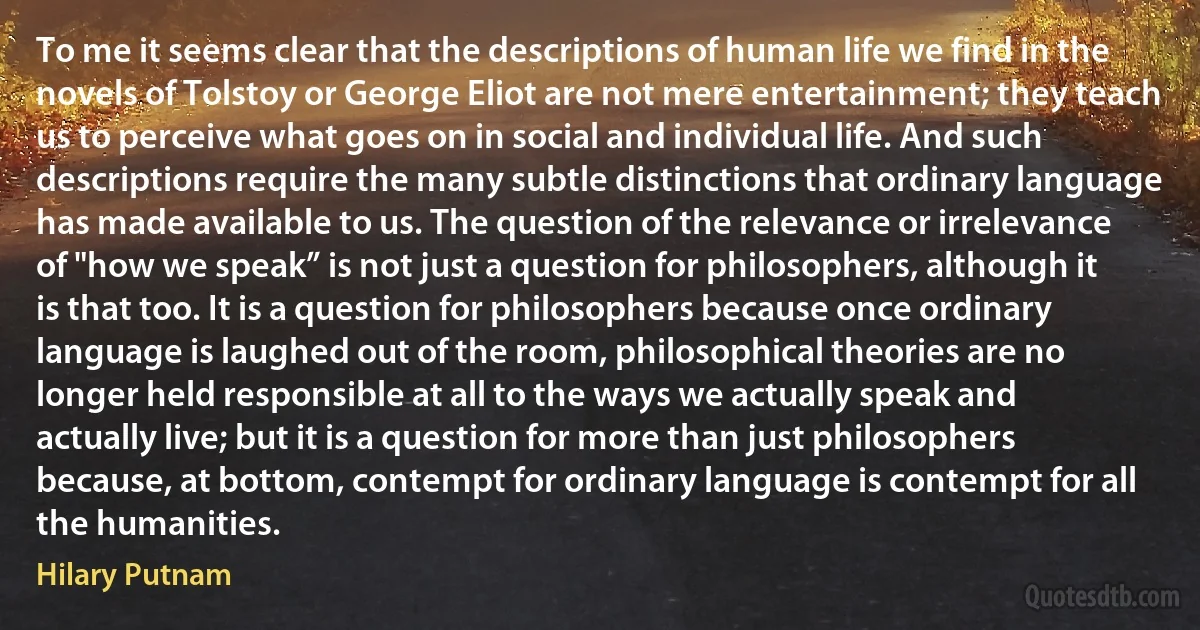 To me it seems clear that the descriptions of human life we find in the novels of Tolstoy or George Eliot are not mere entertainment; they teach us to perceive what goes on in social and individual life. And such descriptions require the many subtle distinctions that ordinary language has made available to us. The question of the relevance or irrelevance of "how we speak” is not just a question for philosophers, although it is that too. It is a question for philosophers because once ordinary language is laughed out of the room, philosophical theories are no longer held responsible at all to the ways we actually speak and actually live; but it is a question for more than just philosophers because, at bottom, contempt for ordinary language is contempt for all the humanities. (Hilary Putnam)