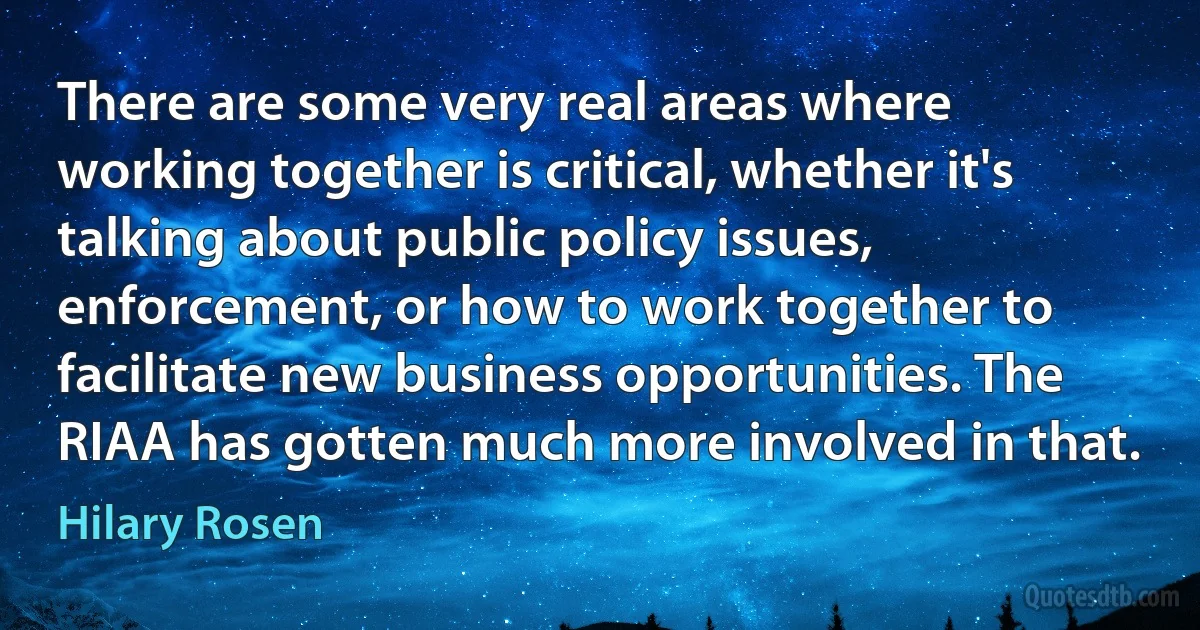 There are some very real areas where working together is critical, whether it's talking about public policy issues, enforcement, or how to work together to facilitate new business opportunities. The RIAA has gotten much more involved in that. (Hilary Rosen)