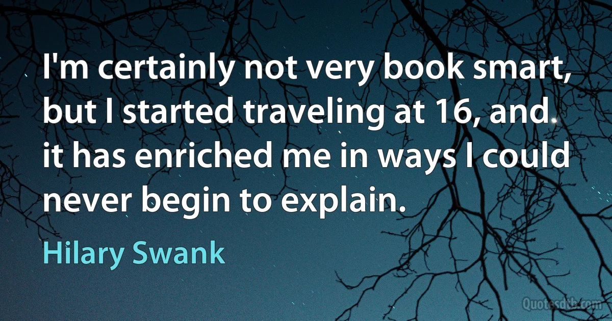 I'm certainly not very book smart, but I started traveling at 16, and it has enriched me in ways I could never begin to explain. (Hilary Swank)