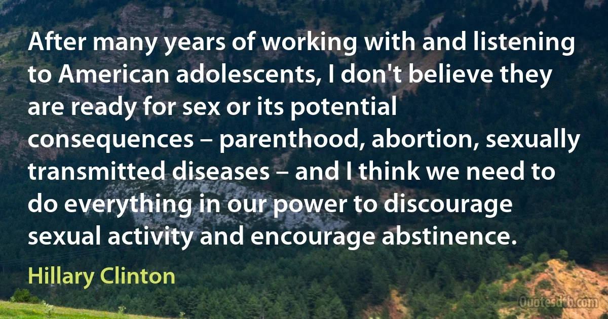 After many years of working with and listening to American adolescents, I don't believe they are ready for sex or its potential consequences – parenthood, abortion, sexually transmitted diseases – and I think we need to do everything in our power to discourage sexual activity and encourage abstinence. (Hillary Clinton)