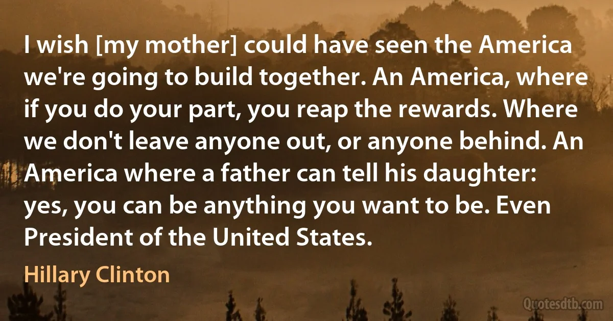 I wish [my mother] could have seen the America we're going to build together. An America, where if you do your part, you reap the rewards. Where we don't leave anyone out, or anyone behind. An America where a father can tell his daughter: yes, you can be anything you want to be. Even President of the United States. (Hillary Clinton)