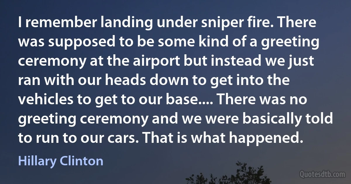 I remember landing under sniper fire. There was supposed to be some kind of a greeting ceremony at the airport but instead we just ran with our heads down to get into the vehicles to get to our base.... There was no greeting ceremony and we were basically told to run to our cars. That is what happened. (Hillary Clinton)