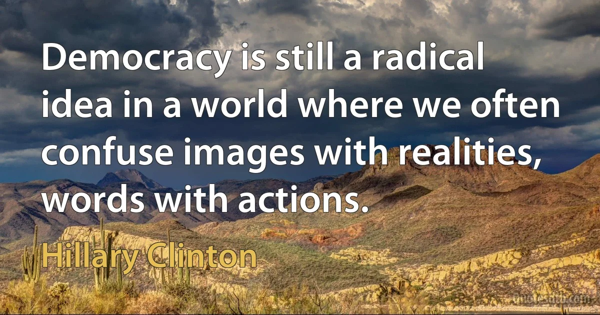 Democracy is still a radical idea in a world where we often confuse images with realities, words with actions. (Hillary Clinton)