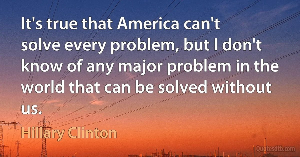 It's true that America can't solve every problem, but I don't know of any major problem in the world that can be solved without us. (Hillary Clinton)