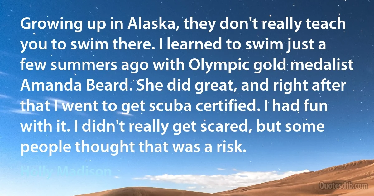 Growing up in Alaska, they don't really teach you to swim there. I learned to swim just a few summers ago with Olympic gold medalist Amanda Beard. She did great, and right after that I went to get scuba certified. I had fun with it. I didn't really get scared, but some people thought that was a risk. (Holly Madison)