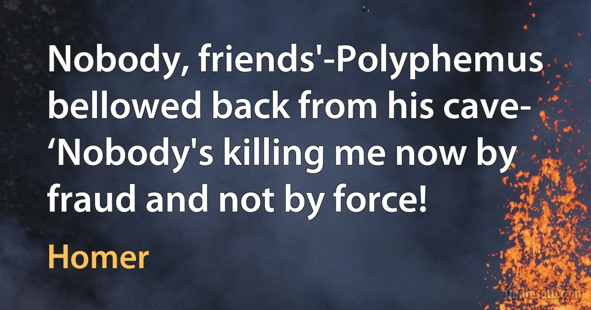 Nobody, friends'-Polyphemus bellowed back from his cave-
‘Nobody's killing me now by fraud and not by force! (Homer)