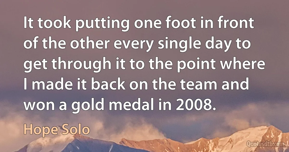 It took putting one foot in front of the other every single day to get through it to the point where I made it back on the team and won a gold medal in 2008. (Hope Solo)