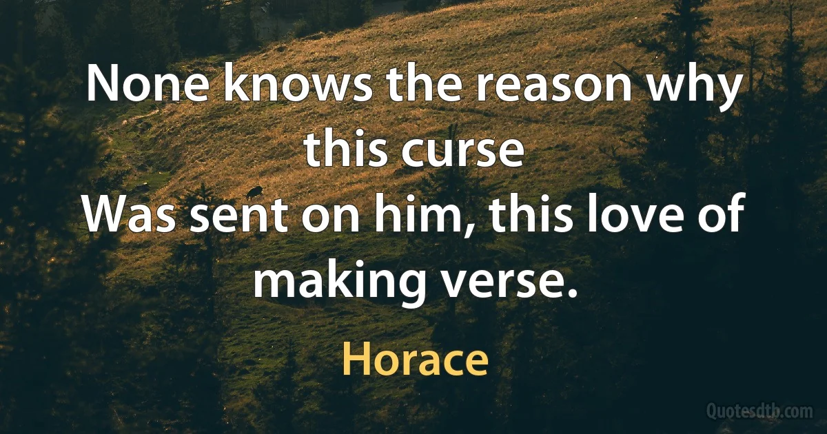 None knows the reason why this curse
Was sent on him, this love of making verse. (Horace)