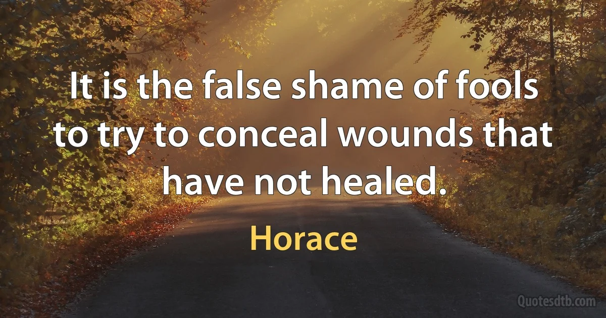 It is the false shame of fools to try to conceal wounds that have not healed. (Horace)