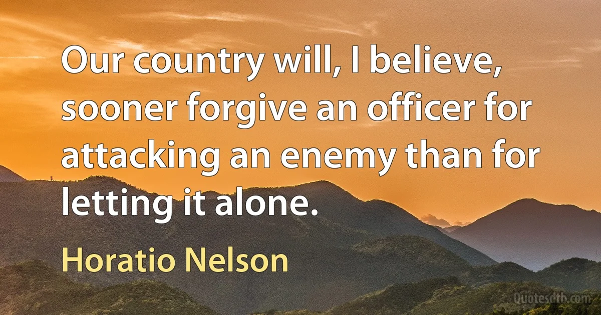 Our country will, I believe, sooner forgive an officer for attacking an enemy than for letting it alone. (Horatio Nelson)