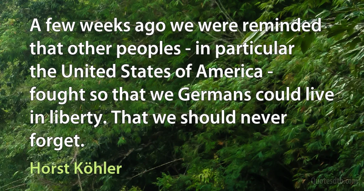 A few weeks ago we were reminded that other peoples - in particular the United States of America - fought so that we Germans could live in liberty. That we should never forget. (Horst Köhler)