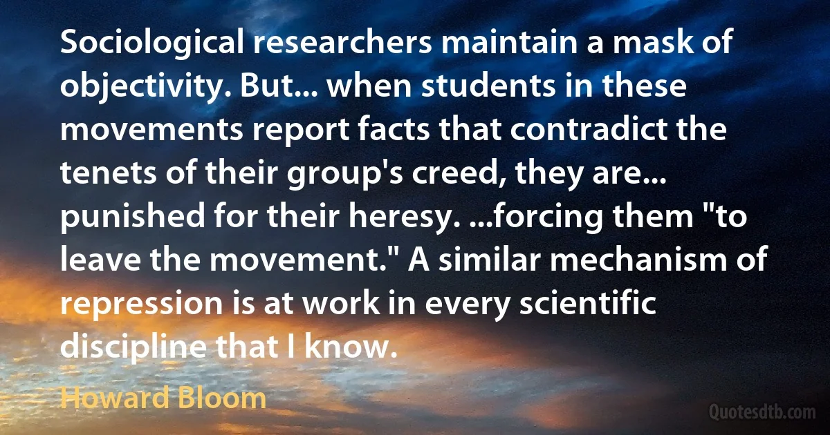 Sociological researchers maintain a mask of objectivity. But... when students in these movements report facts that contradict the tenets of their group's creed, they are... punished for their heresy. ...forcing them "to leave the movement." A similar mechanism of repression is at work in every scientific discipline that I know. (Howard Bloom)