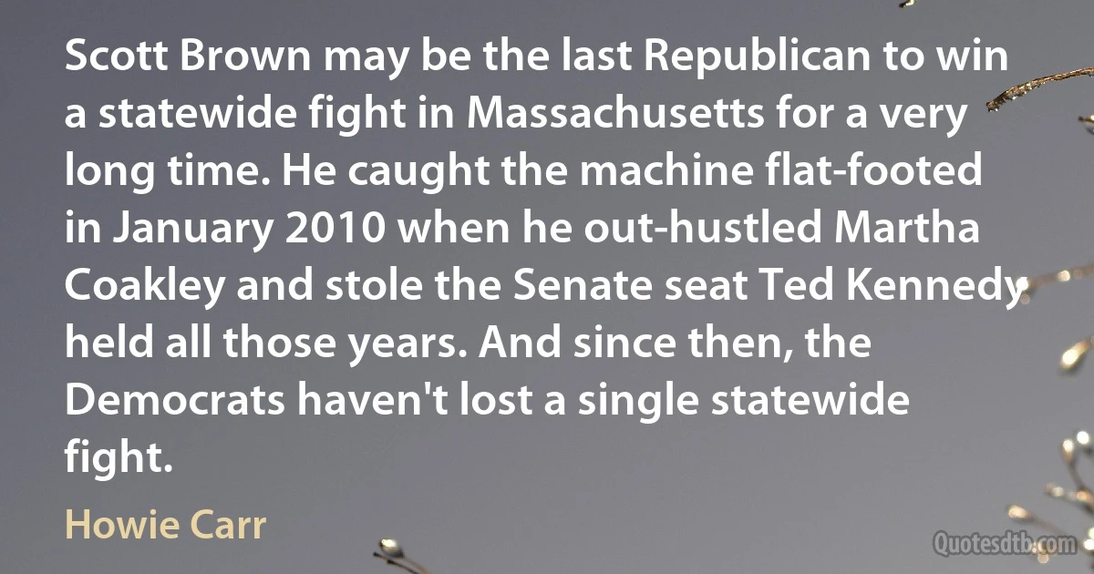 Scott Brown may be the last Republican to win a statewide fight in Massachusetts for a very long time. He caught the machine flat-footed in January 2010 when he out-hustled Martha Coakley and stole the Senate seat Ted Kennedy held all those years. And since then, the Democrats haven't lost a single statewide fight. (Howie Carr)