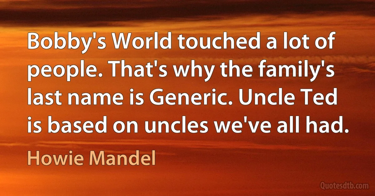 Bobby's World touched a lot of people. That's why the family's last name is Generic. Uncle Ted is based on uncles we've all had. (Howie Mandel)