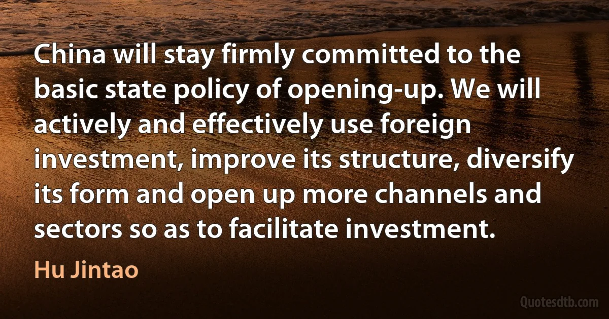 China will stay firmly committed to the basic state policy of opening-up. We will actively and effectively use foreign investment, improve its structure, diversify its form and open up more channels and sectors so as to facilitate investment. (Hu Jintao)