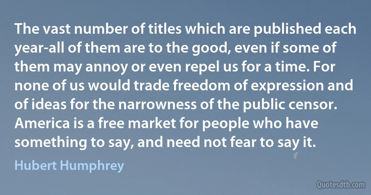 The vast number of titles which are published each year-all of them are to the good, even if some of them may annoy or even repel us for a time. For none of us would trade freedom of expression and of ideas for the narrowness of the public censor. America is a free market for people who have something to say, and need not fear to say it. (Hubert Humphrey)