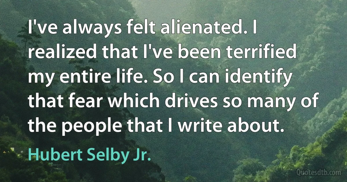 I've always felt alienated. I realized that I've been terrified my entire life. So I can identify that fear which drives so many of the people that I write about. (Hubert Selby Jr.)