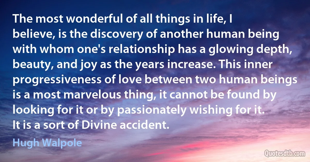 The most wonderful of all things in life, I believe, is the discovery of another human being with whom one's relationship has a glowing depth, beauty, and joy as the years increase. This inner progressiveness of love between two human beings is a most marvelous thing, it cannot be found by looking for it or by passionately wishing for it. It is a sort of Divine accident. (Hugh Walpole)