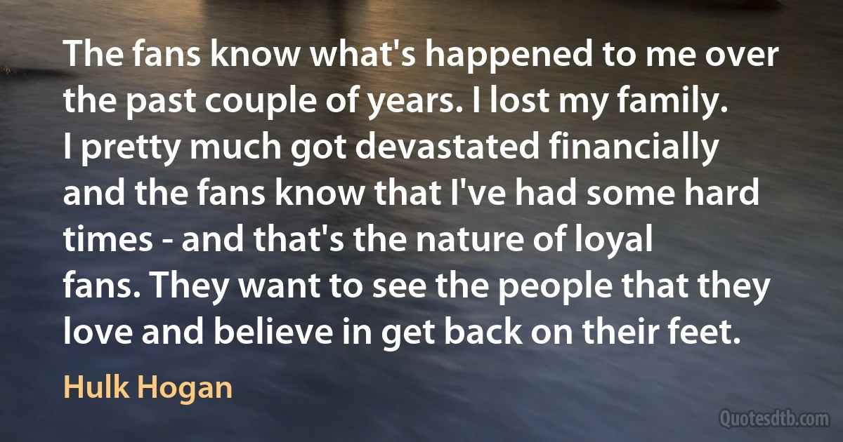 The fans know what's happened to me over the past couple of years. I lost my family. I pretty much got devastated financially and the fans know that I've had some hard times - and that's the nature of loyal fans. They want to see the people that they love and believe in get back on their feet. (Hulk Hogan)