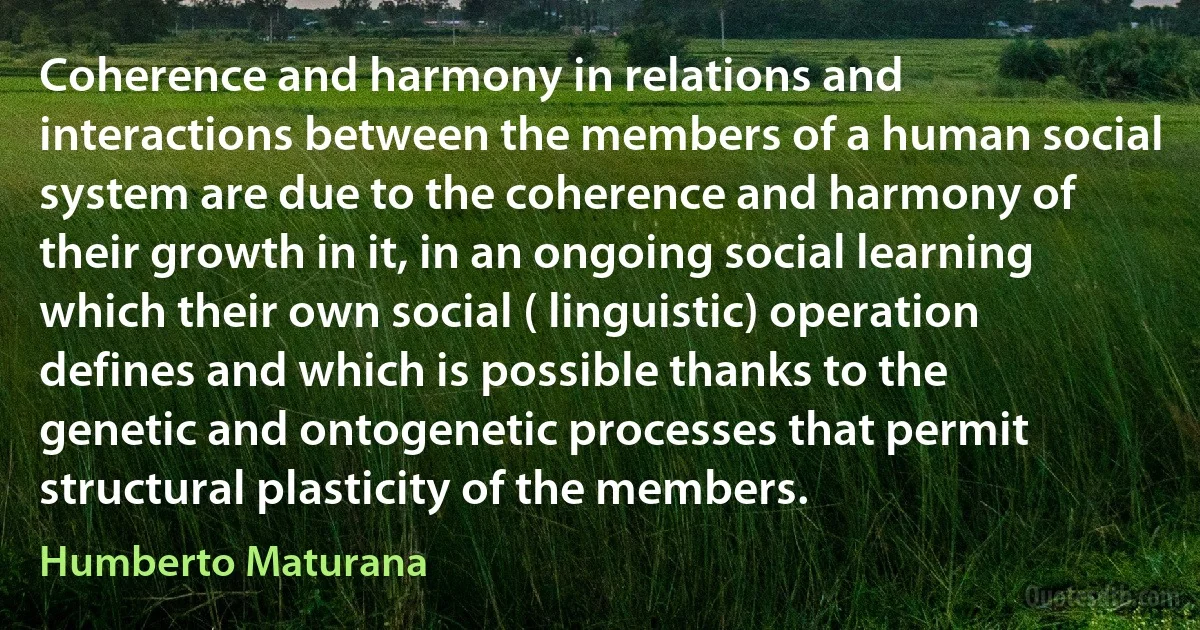 Coherence and harmony in relations and interactions between the members of a human social system are due to the coherence and harmony of their growth in it, in an ongoing social learning which their own social ( linguistic) operation defines and which is possible thanks to the genetic and ontogenetic processes that permit structural plasticity of the members. (Humberto Maturana)