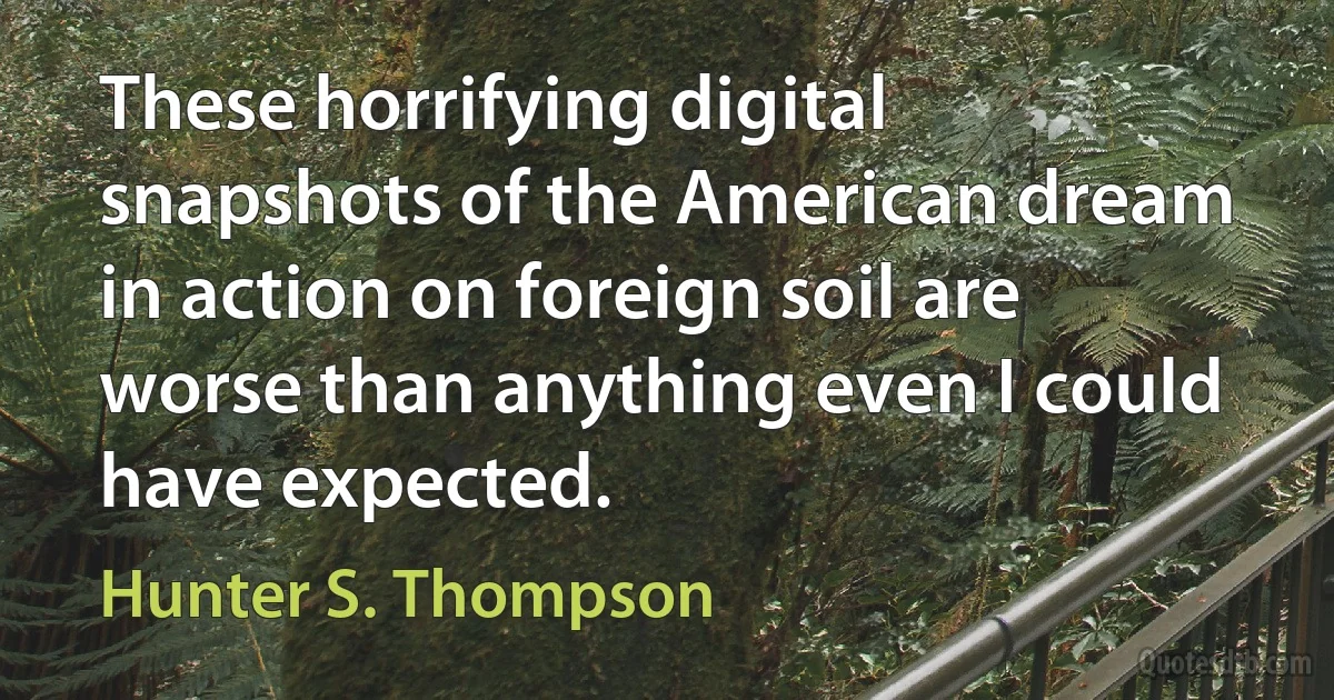 These horrifying digital snapshots of the American dream in action on foreign soil are worse than anything even I could have expected. (Hunter S. Thompson)