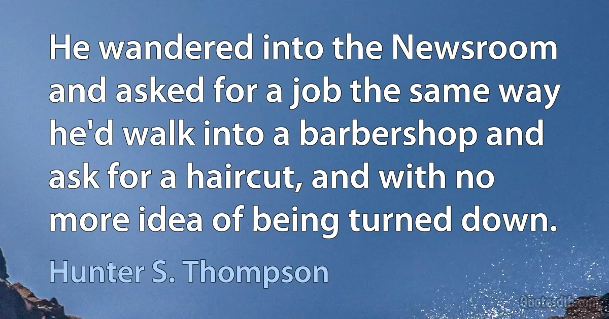 He wandered into the Newsroom and asked for a job the same way he'd walk into a barbershop and ask for a haircut, and with no more idea of being turned down. (Hunter S. Thompson)