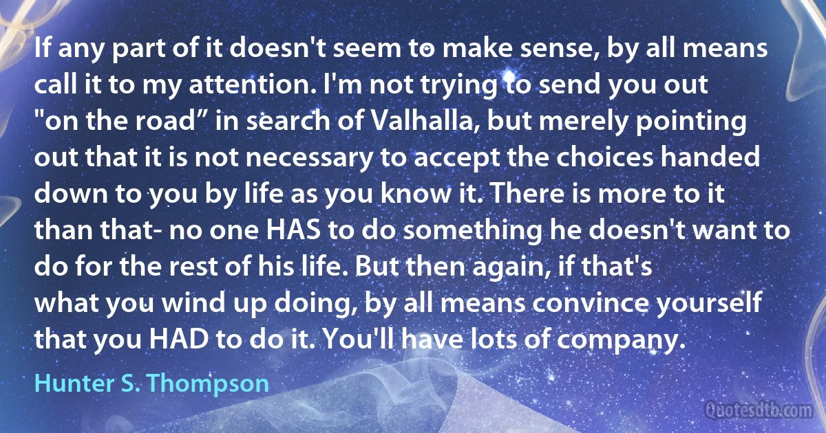 If any part of it doesn't seem to make sense, by all means call it to my attention. I'm not trying to send you out "on the road” in search of Valhalla, but merely pointing out that it is not necessary to accept the choices handed down to you by life as you know it. There is more to it than that- no one HAS to do something he doesn't want to do for the rest of his life. But then again, if that's what you wind up doing, by all means convince yourself that you HAD to do it. You'll have lots of company. (Hunter S. Thompson)