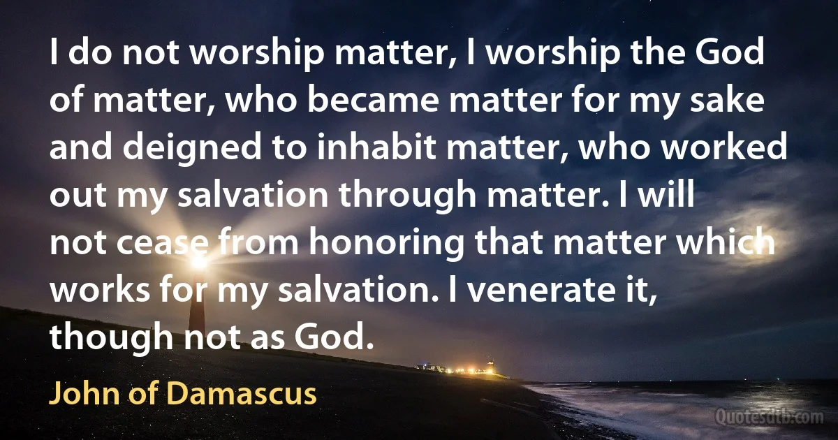 I do not worship matter, I worship the God of matter, who became matter for my sake and deigned to inhabit matter, who worked out my salvation through matter. I will not cease from honoring that matter which works for my salvation. I venerate it, though not as God. (John of Damascus)