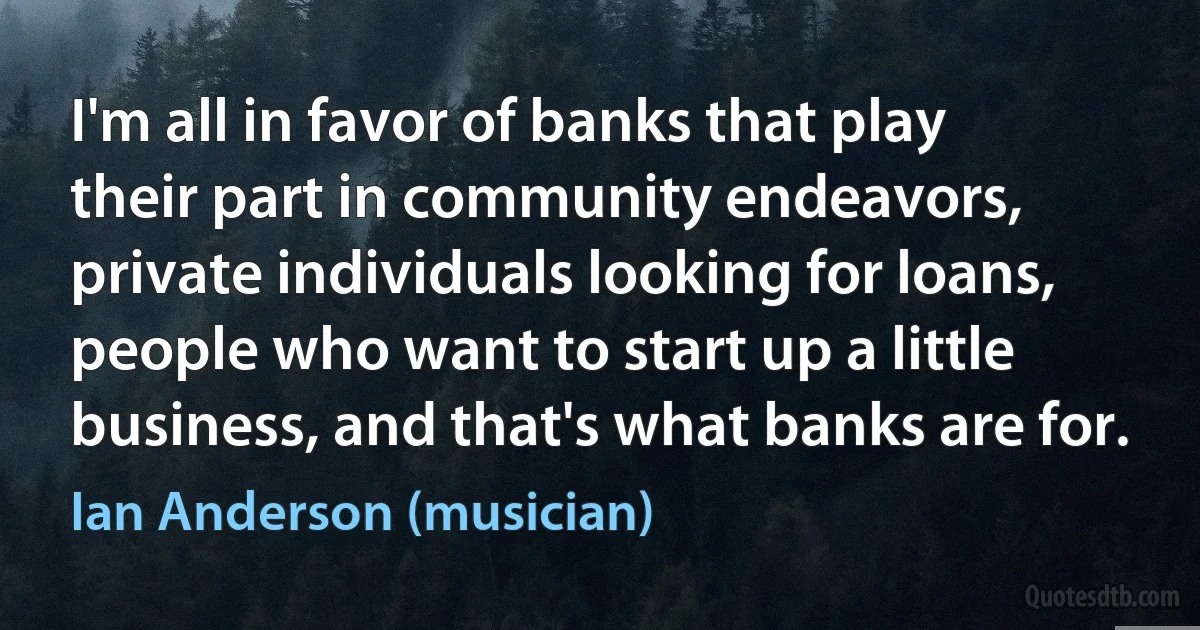 I'm all in favor of banks that play their part in community endeavors, private individuals looking for loans, people who want to start up a little business, and that's what banks are for. (Ian Anderson (musician))