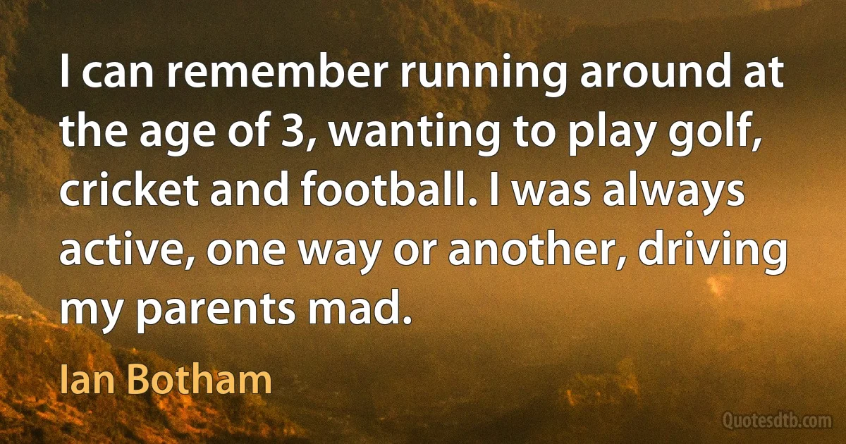 I can remember running around at the age of 3, wanting to play golf, cricket and football. I was always active, one way or another, driving my parents mad. (Ian Botham)