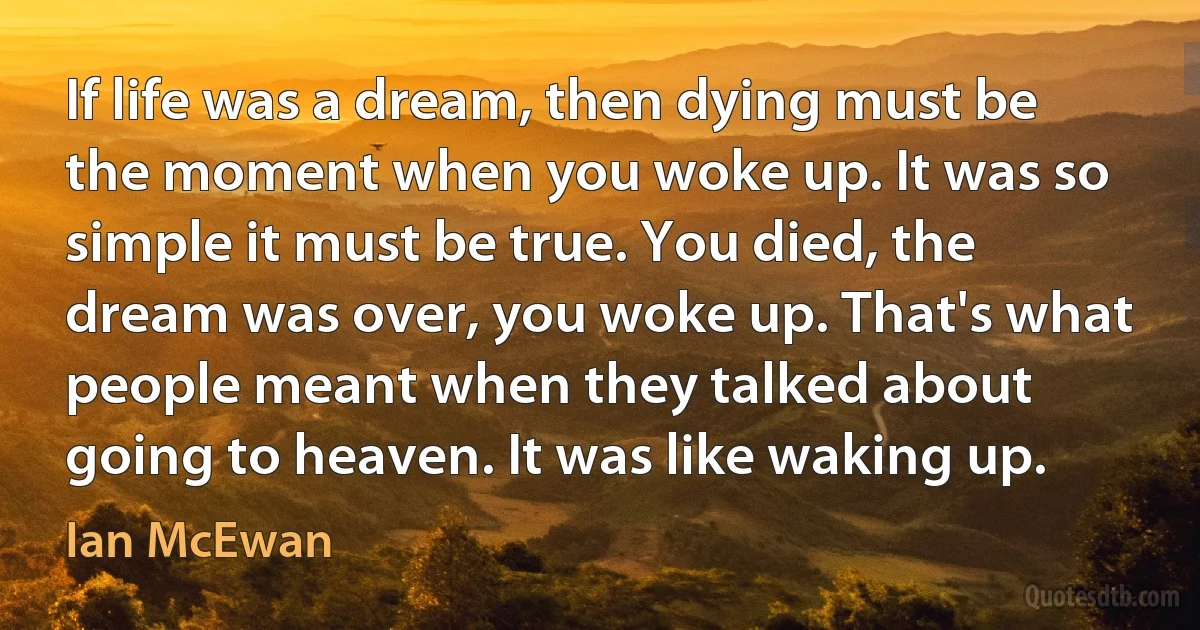 If life was a dream, then dying must be the moment when you woke up. It was so simple it must be true. You died, the dream was over, you woke up. That's what people meant when they talked about going to heaven. It was like waking up. (Ian McEwan)