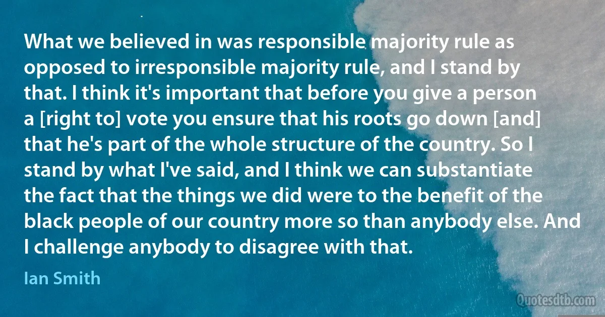 What we believed in was responsible majority rule as opposed to irresponsible majority rule, and I stand by that. I think it's important that before you give a person a [right to] vote you ensure that his roots go down [and] that he's part of the whole structure of the country. So I stand by what I've said, and I think we can substantiate the fact that the things we did were to the benefit of the black people of our country more so than anybody else. And I challenge anybody to disagree with that. (Ian Smith)