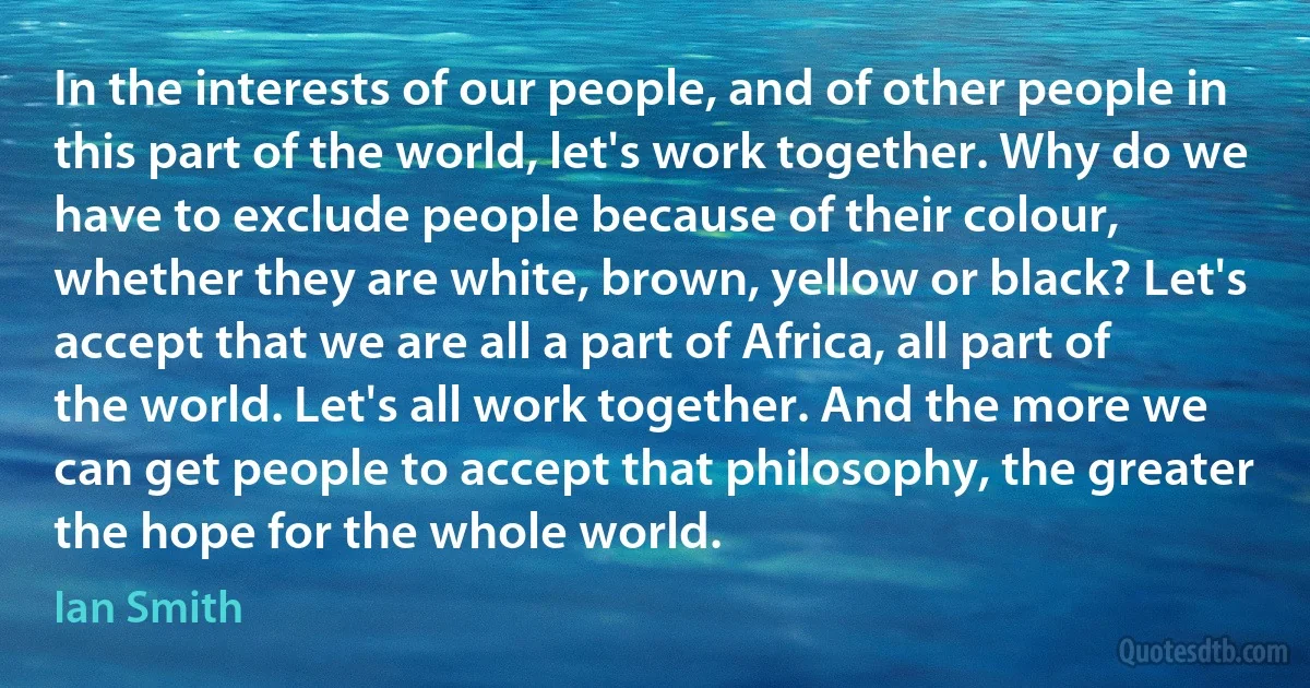 In the interests of our people, and of other people in this part of the world, let's work together. Why do we have to exclude people because of their colour, whether they are white, brown, yellow or black? Let's accept that we are all a part of Africa, all part of the world. Let's all work together. And the more we can get people to accept that philosophy, the greater the hope for the whole world. (Ian Smith)