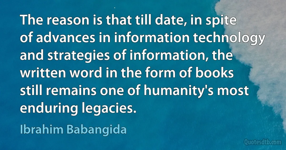 The reason is that till date, in spite of advances in information technology and strategies of information, the written word in the form of books still remains one of humanity's most enduring legacies. (Ibrahim Babangida)