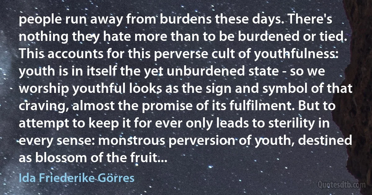 people run away from burdens these days. There's nothing they hate more than to be burdened or tied. This accounts for this perverse cult of youthfulness: youth is in itself the yet unburdened state - so we worship youthful looks as the sign and symbol of that craving, almost the promise of its fulfilment. But to attempt to keep it for ever only leads to sterility in every sense: monstrous perversion of youth, destined as blossom of the fruit... (Ida Friederike Görres)